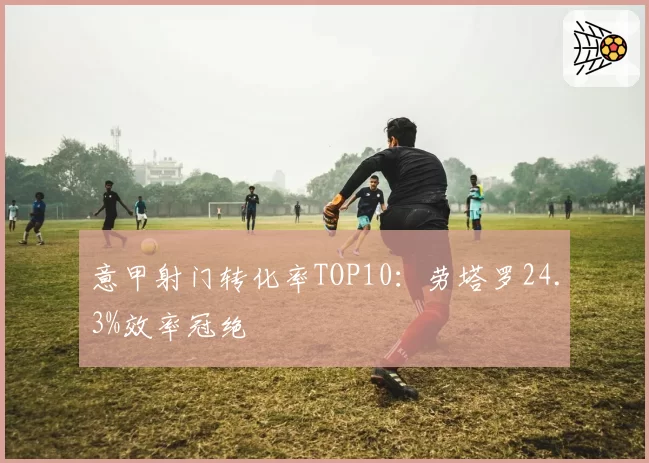 意甲射门转化率TOP10：劳塔罗24.3%效率冠绝