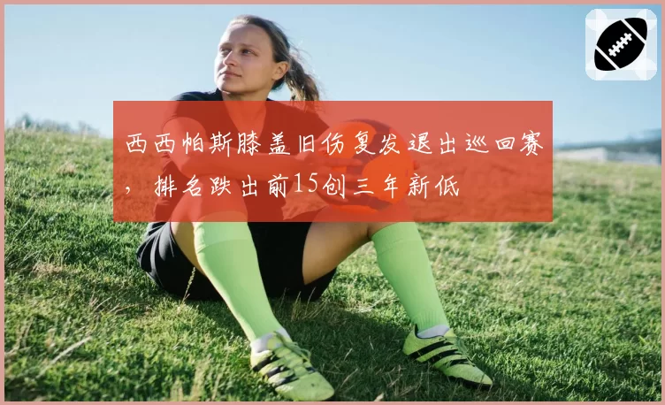 西西帕斯膝盖旧伤复发退出巡回赛,排名跌出前15创三年新低