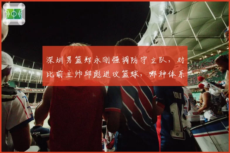深圳男篮郑永刚强调防守立队，对比前主帅邱彪进攻篮球，哪种体系更适配沈梓捷？