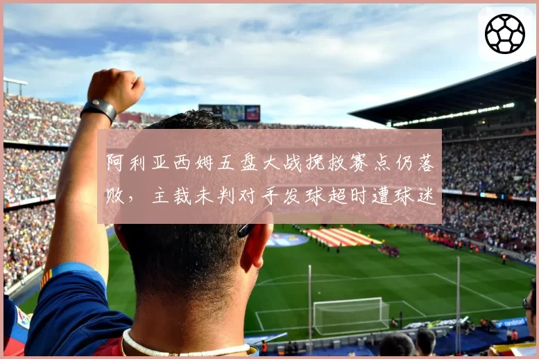 阿利亚西姆五盘大战挽救赛点仍落败，主裁未判对手发球超时遭球迷炮轰