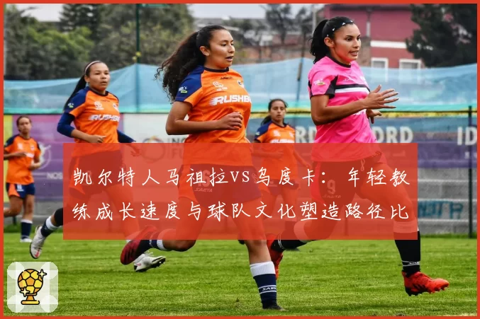 凯尔特人马祖拉vs乌度卡:年轻教练成长速度与球队文化塑造路径比对