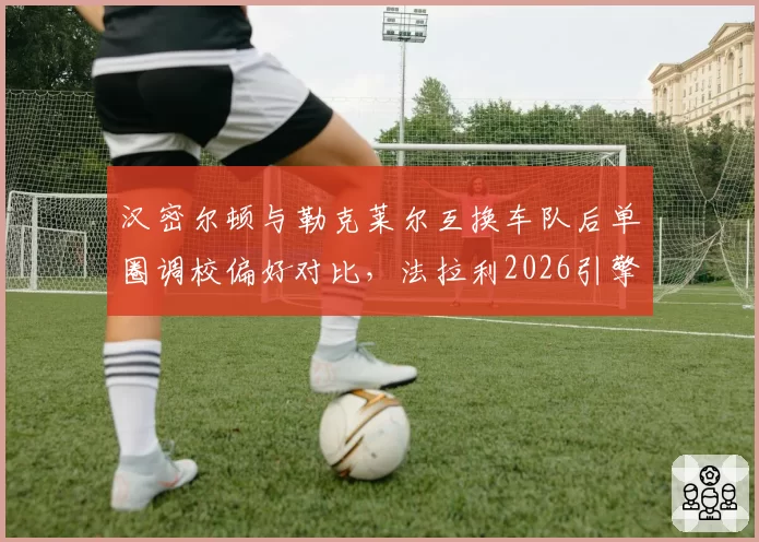 汉密尔顿与勒克莱尔互换车队后单圈调校偏好对比，法拉利2026引擎匹配成关键