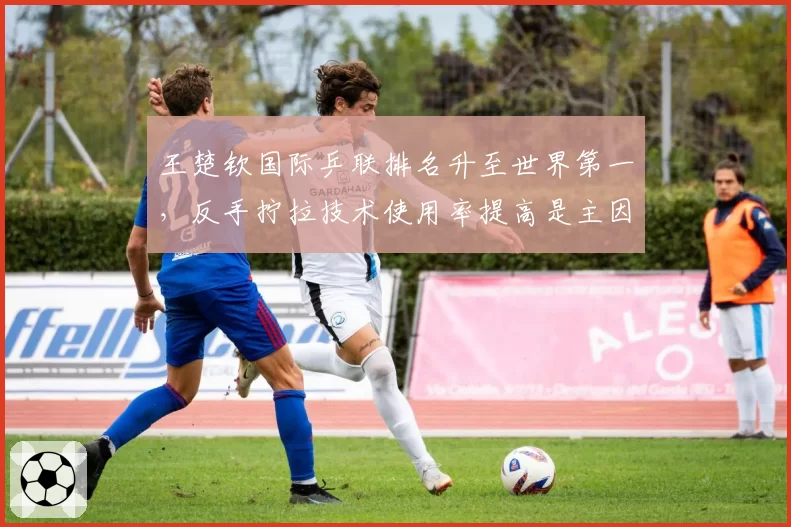 王楚钦国际乒联排名升至世界第一，反手拧拉技术使用率提高是主因吗？