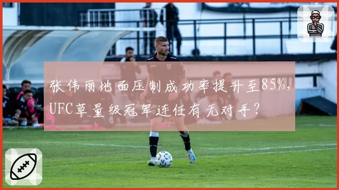 张伟丽地面压制成功率提升至85%,UFC草量级冠军连任有无对手?
