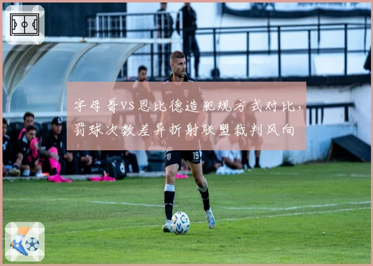 字母哥vs恩比德造犯规方式对比，罚球次数差异折射联盟裁判风向