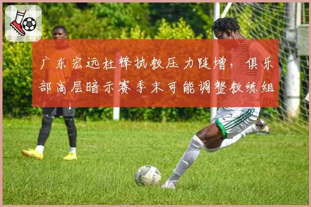 广东宏远杜锋执教压力陡增，俱乐部高层暗示赛季末可能调整教练组