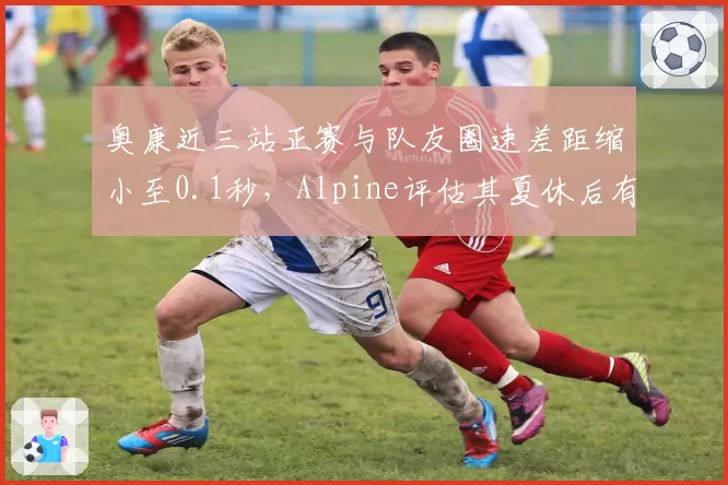 奥康近三站正赛与队友圈速差距缩小至0.1秒，Alpine评估其夏休后有望冲击前十