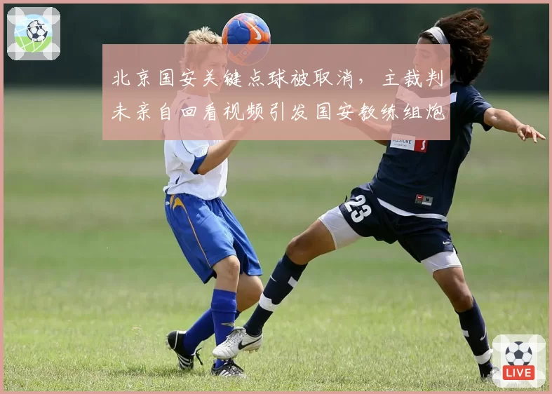 北京国安关键点球被取消,主裁判未亲自回看视频引发国安教练组炮轰?