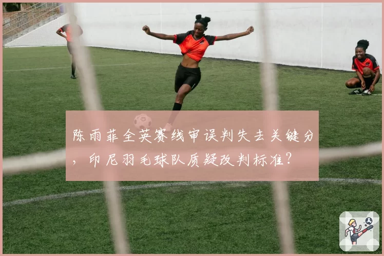 陈雨菲全英赛线审误判失去关键分,印尼羽毛球队质疑改判标准?