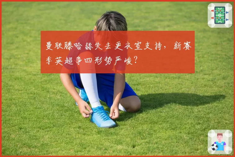 曼联滕哈赫失去更衣室支持,新赛季英超争四形势严峻?