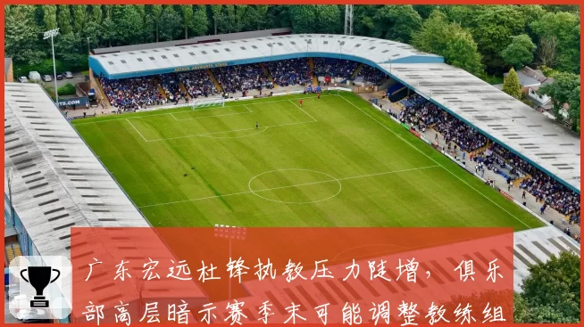 广东宏远杜锋执教压力陡增，俱乐部高层暗示赛季末可能调整教练组
