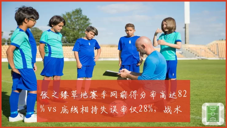 张之臻草地赛季网前得分率高达82% vs 底线相持失误率仅28%，战术转型成效显著