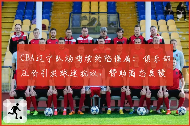 CBA辽宁队杨鸣续约陷僵局:俱乐部压价引发球迷抗议,赞助商态度暧昧