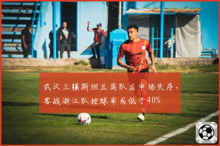 武汉三镇斯坦丘离队后中场失序，客战浙江队控球率或低于40%