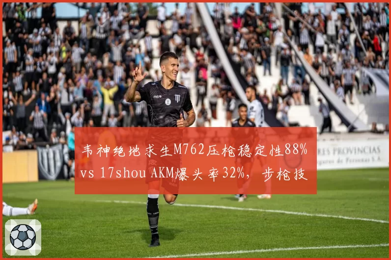 韦神绝地求生M762压枪稳定性88% vs 17shou AKM爆头率32%，步枪技术对比