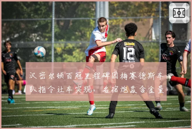 汉密尔顿百冠里程碑因梅赛德斯车队指令让车实现，名宿炮轰含金量不足史无前例