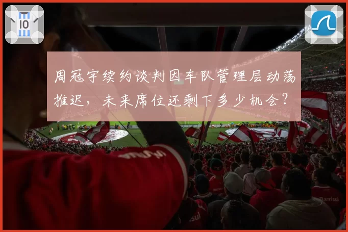 周冠宇续约谈判因车队管理层动荡推迟,未来席位还剩下多少机会?
