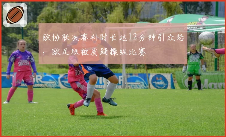 欧协联决赛补时长达12分钟引众怒,欧足联被质疑操纵比赛