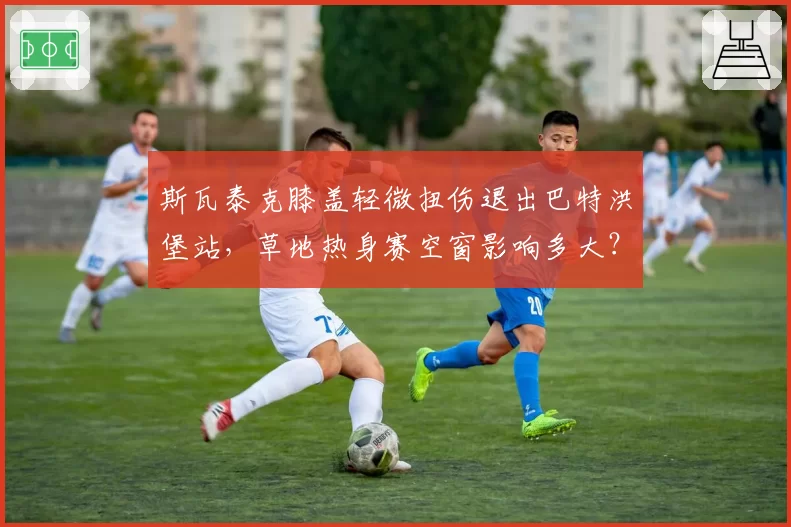 斯瓦泰克膝盖轻微扭伤退出巴特洪堡站，草地热身赛空窗影响多大？