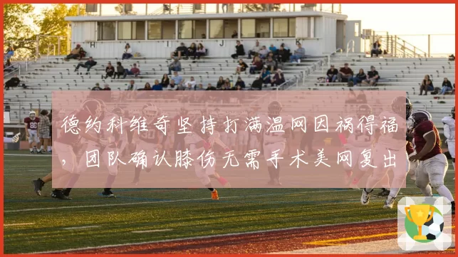 德约科维奇坚持打满温网因祸得福，团队确认膝伤无需手术美网复出倒计时