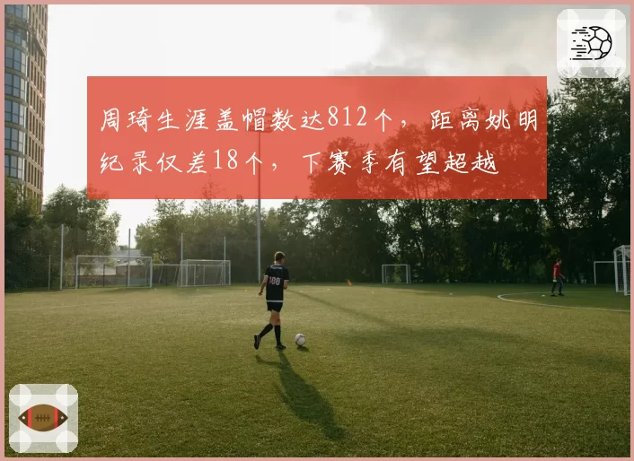 周琦生涯盖帽数达812个，距离姚明纪录仅差18个，下赛季有望超越