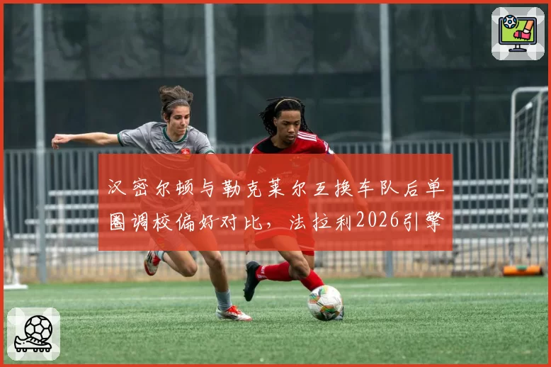汉密尔顿与勒克莱尔互换车队后单圈调校偏好对比，法拉利2026引擎匹配成关键