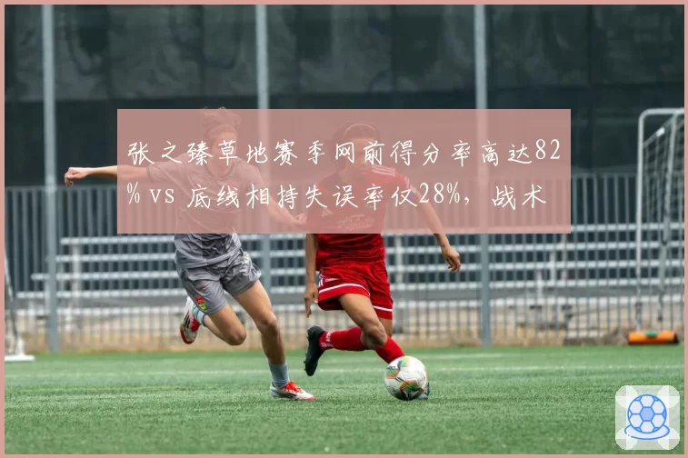 张之臻草地赛季网前得分率高达82% vs 底线相持失误率仅28%，战术转型成效显著