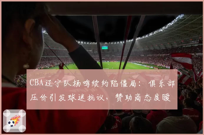 CBA辽宁队杨鸣续约陷僵局:俱乐部压价引发球迷抗议,赞助商态度暧昧