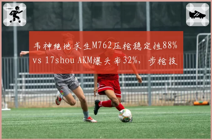 韦神绝地求生M762压枪稳定性88% vs 17shou AKM爆头率32%，步枪技术对比