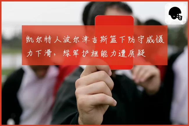 凯尔特人波尔津吉斯篮下防守威慑力下滑,绿军护框能力遭质疑