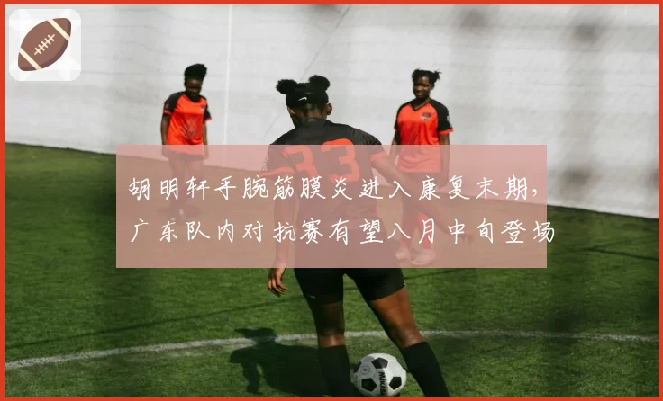 胡明轩手腕筋膜炎进入康复末期，广东队内对抗赛有望八月中旬登场亮相