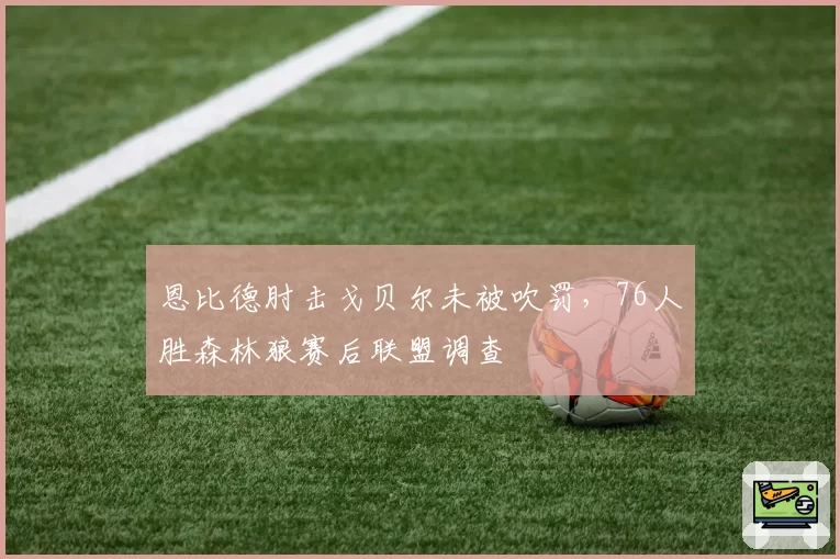 恩比德肘击戈贝尔未被吹罚，76人胜森林狼赛后联盟调查