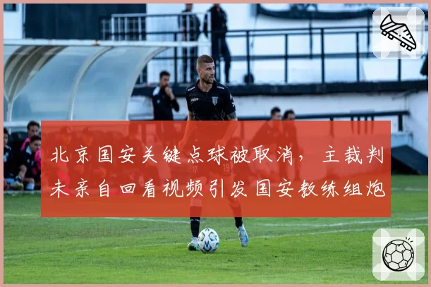 北京国安关键点球被取消,主裁判未亲自回看视频引发国安教练组炮轰?
