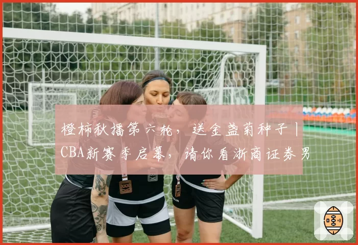 橙柿秋播第六轮，送金盏菊种子丨CBA新赛季启幕，请你看浙商证券男篮主场首秀