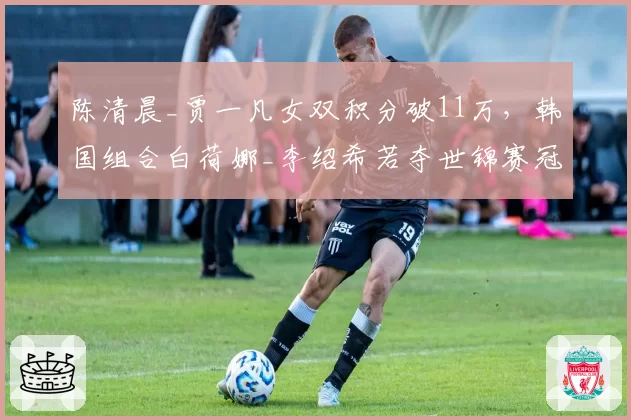 陈清晨_贾一凡女双积分破11万,韩国组合白荷娜_李绍希若夺世锦赛冠军可反超