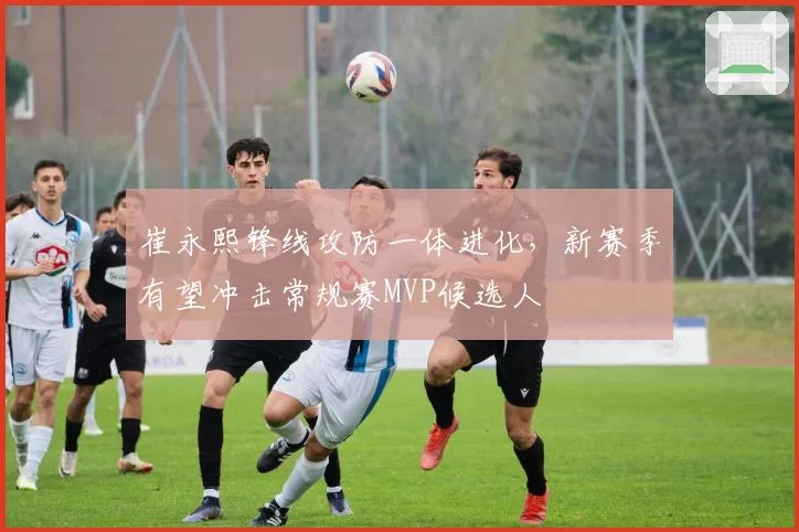 崔永熙锋线攻防一体进化，新赛季有望冲击常规赛MVP候选人